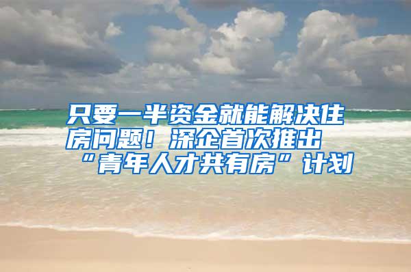 只要一半资金就能解决住房问题！深企首次推出“青年人才共有房”计划