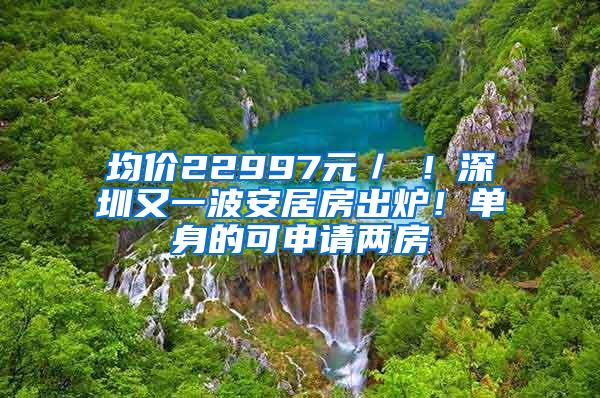 均价22997元／㎡！深圳又一波安居房出炉！单身的可申请两房