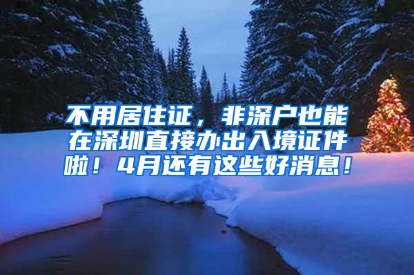 不用居住证，非深户也能在深圳直接办出入境证件啦！4月还有这些好消息！