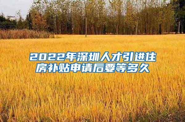 2022年深圳人才引进住房补贴申请后要等多久