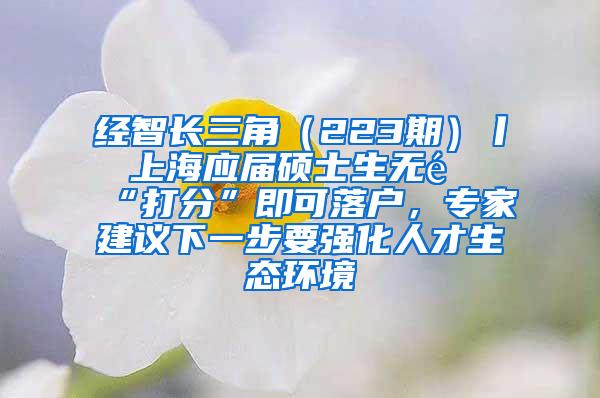 经智长三角（223期）丨 上海应届硕士生无需“打分”即可落户，专家建议下一步要强化人才生态环境