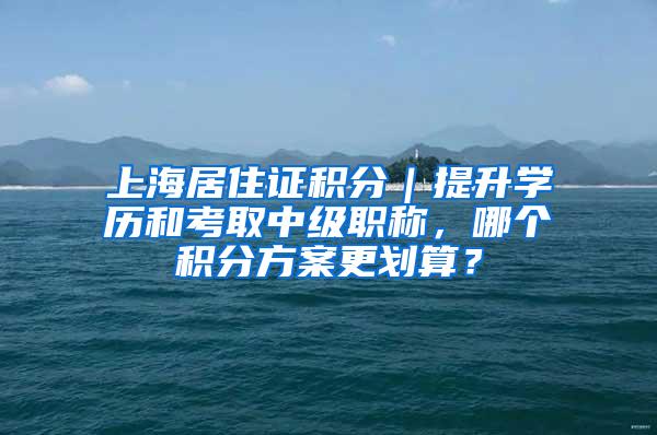 上海居住证积分｜提升学历和考取中级职称，哪个积分方案更划算？