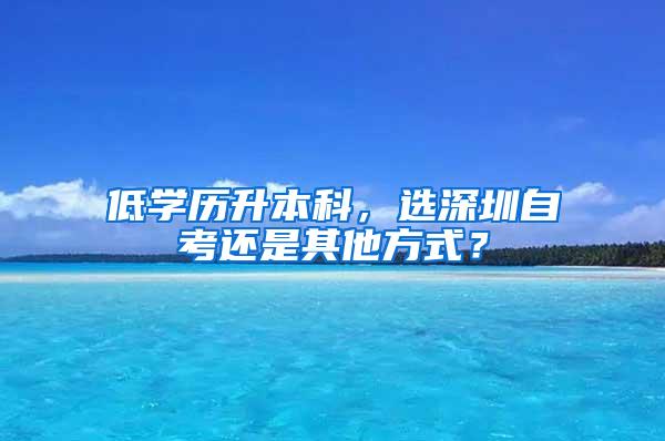 低学历升本科，选深圳自考还是其他方式？