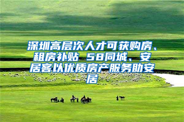 深圳高层次人才可获购房、租房补贴 58同城、安居客以优质房产服务助安居