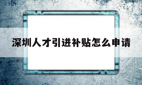 深圳人才引进补贴怎么申请(深圳市人才引进补贴申请流程) 应届毕业生入户深圳