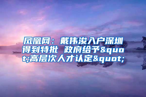 凤凰网：戴伟浚入户深圳得到特批 政府给予"高层次人才认定"