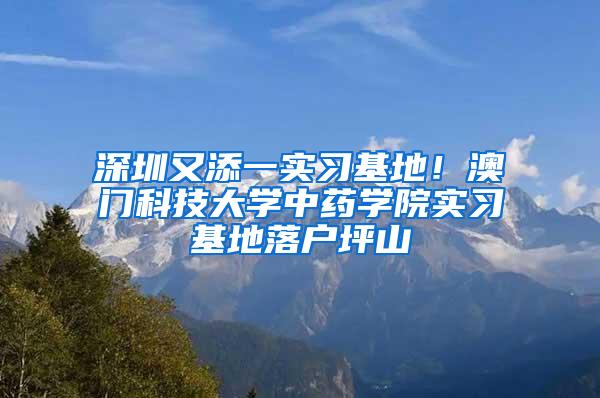 深圳又添一实习基地！澳门科技大学中药学院实习基地落户坪山