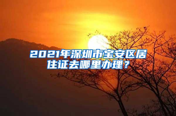 2021年深圳市宝安区居住证去哪里办理？