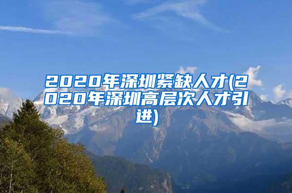 2020年深圳紧缺人才(2020年深圳高层次人才引进)