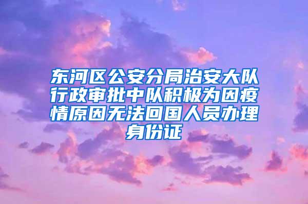 东河区公安分局治安大队行政审批中队积极为因疫情原因无法回国人员办理身份证