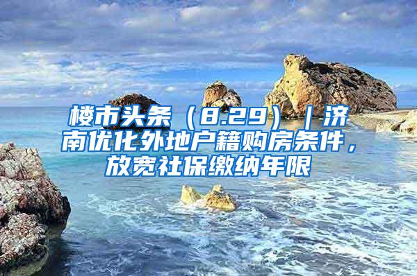 楼市头条（8.29）｜济南优化外地户籍购房条件，放宽社保缴纳年限