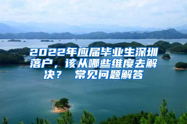 2022年应届毕业生深圳落户，该从哪些维度去解决？ 常见问题解答