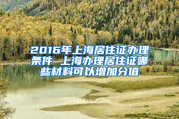 2016年上海居住证办理条件 上海办理居住证哪些材料可以增加分值