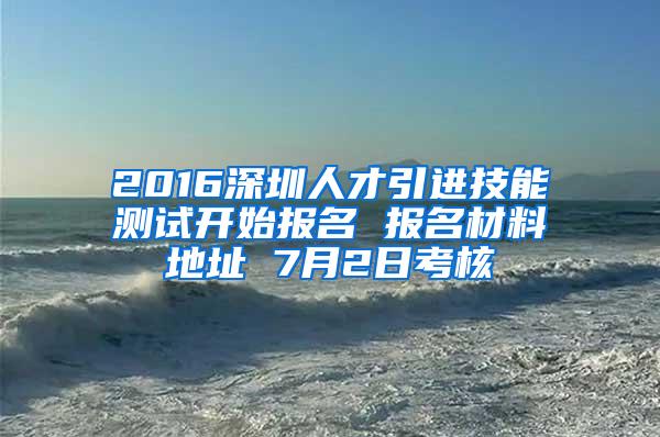 2016深圳人才引进技能测试开始报名 报名材料地址 7月2日考核