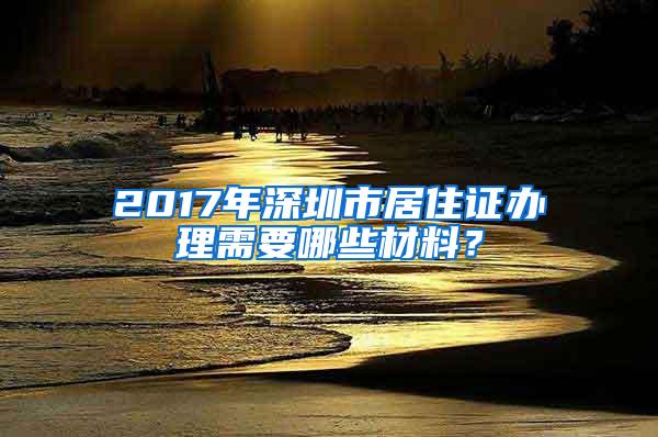 2017年深圳市居住证办理需要哪些材料？