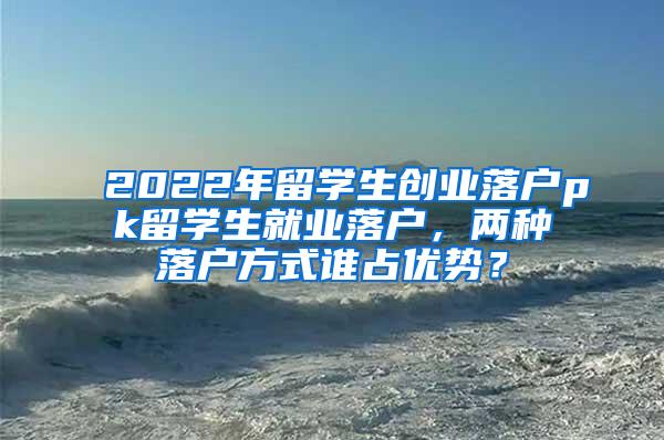 2022年留学生创业落户pk留学生就业落户，两种落户方式谁占优势？