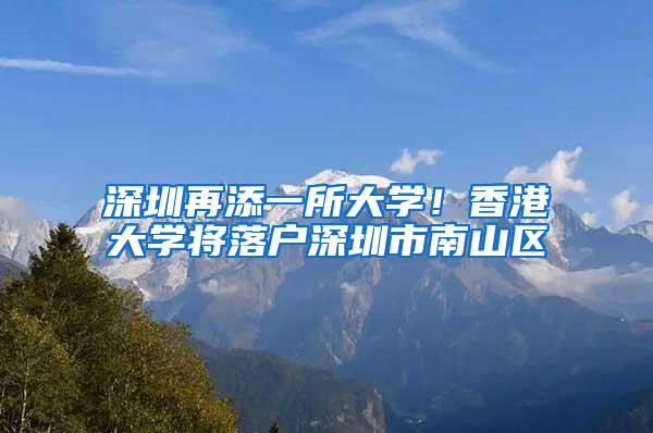 深圳再添一所大学！香港大学将落户深圳市南山区