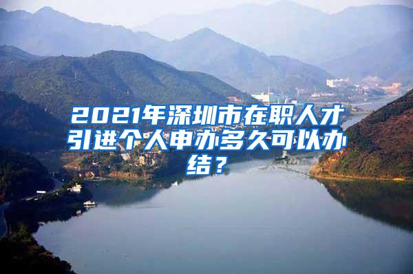 2021年深圳市在职人才引进个人申办多久可以办结？