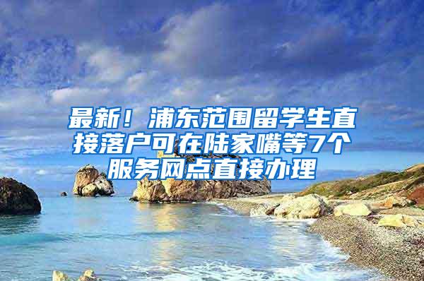 最新！浦东范围留学生直接落户可在陆家嘴等7个服务网点直接办理