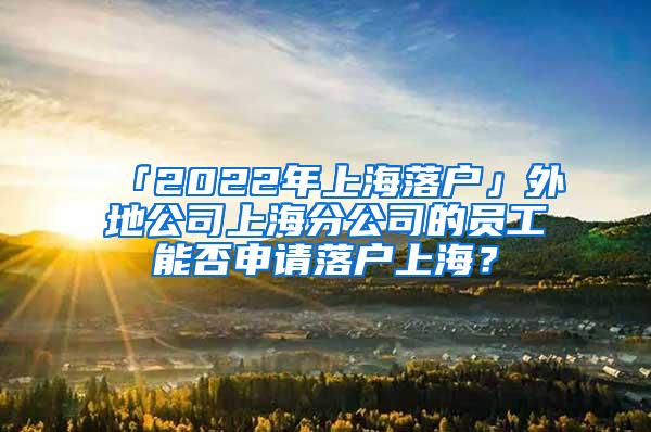 「2022年上海落户」外地公司上海分公司的员工能否申请落户上海？