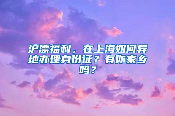 沪漂福利，在上海如何异地办理身份证？有你家乡吗？