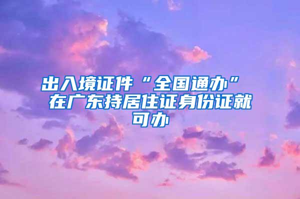 出入境证件“全国通办” 在广东持居住证身份证就可办