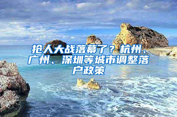 抢人大战落幕了？杭州、广州、深圳等城市调整落户政策