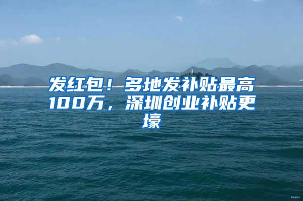 发红包！多地发补贴最高100万，深圳创业补贴更壕