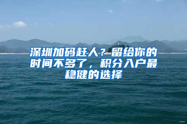 深圳加码赶人？留给你的时间不多了，积分入户最稳健的选择