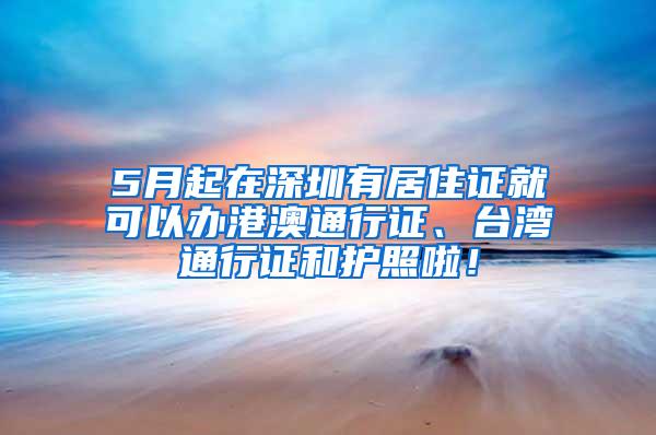 5月起在深圳有居住证就可以办港澳通行证、台湾通行证和护照啦！