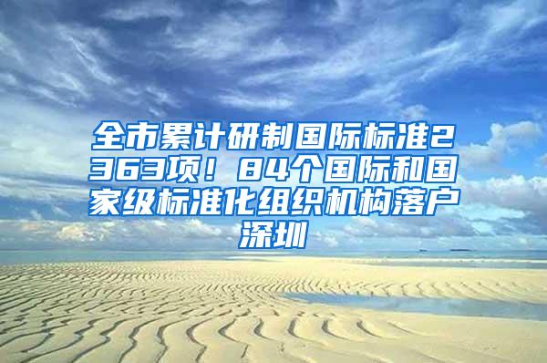 全市累计研制国际标准2363项！84个国际和国家级标准化组织机构落户深圳