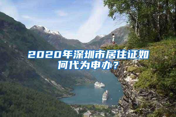 2020年深圳市居住证如何代为申办？