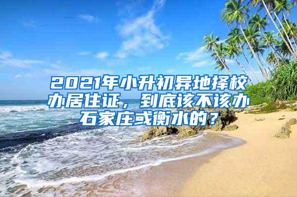 2021年小升初异地择校办居住证，到底该不该办石家庄或衡水的？