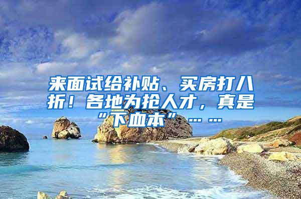 来面试给补贴、买房打八折！各地为抢人才，真是“下血本”……