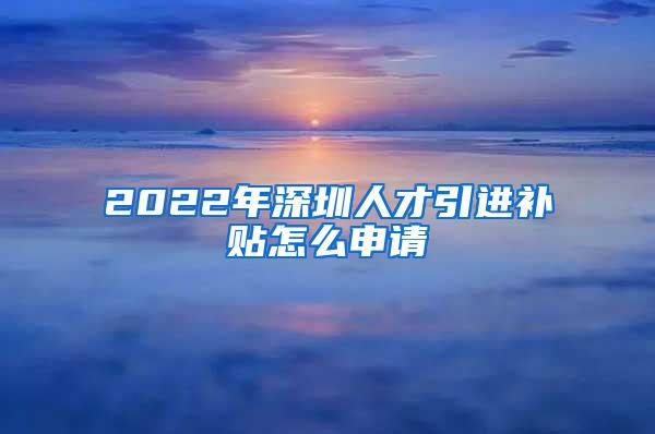 2022年深圳人才引进补贴怎么申请