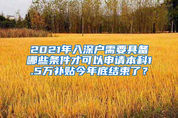 2021年入深户需要具备哪些条件才可以申请本科1.5万补贴今年底结束了？