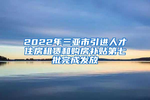 2022年三亚市引进人才住房租赁和购房补贴第七批完成发放