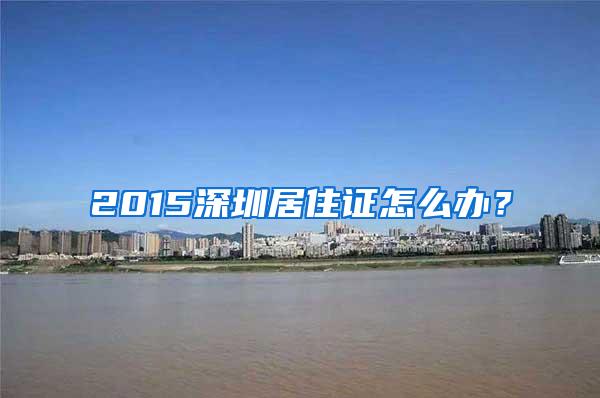 2015深圳居住证怎么办？