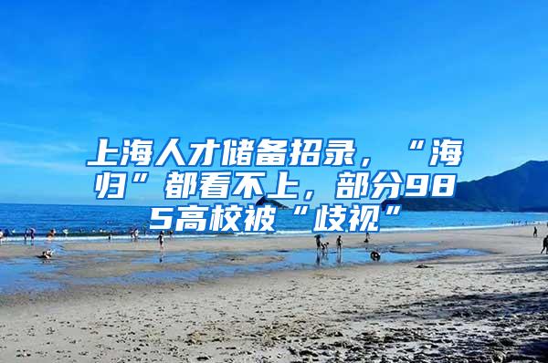 上海人才储备招录，“海归”都看不上，部分985高校被“歧视”