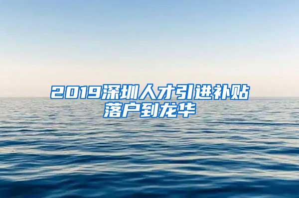 2019深圳人才引进补贴落户到龙华