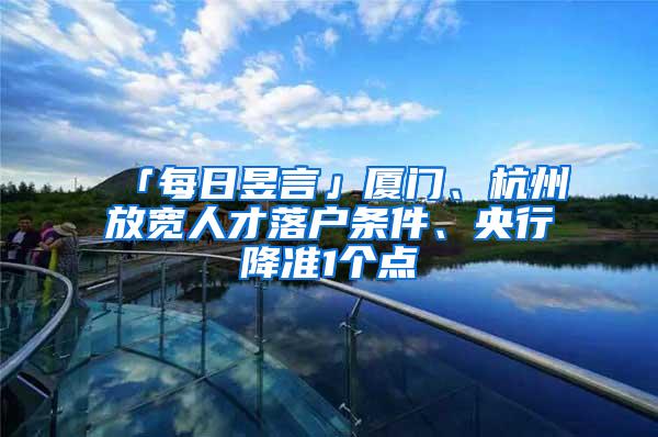 「每日昱言」厦门、杭州放宽人才落户条件、央行降准1个点