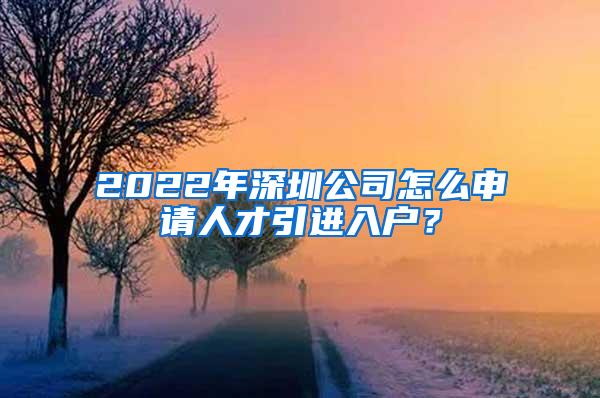 2022年深圳公司怎么申请人才引进入户？