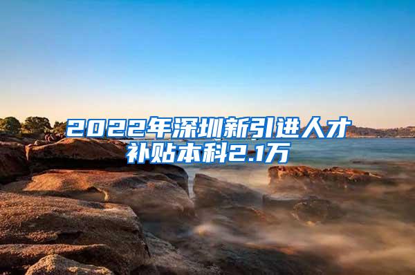 2022年深圳新引进人才补贴本科2.1万