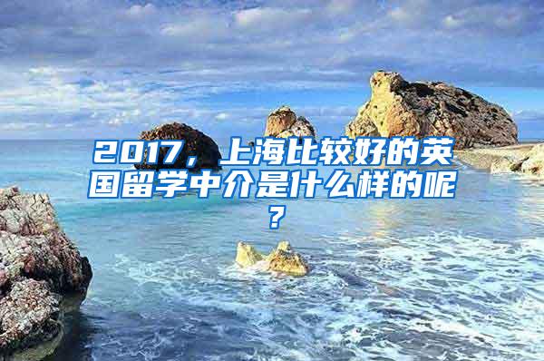 2017，上海比较好的英国留学中介是什么样的呢？