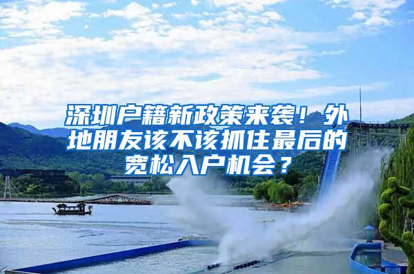 深圳户籍新政策来袭！外地朋友该不该抓住最后的宽松入户机会？