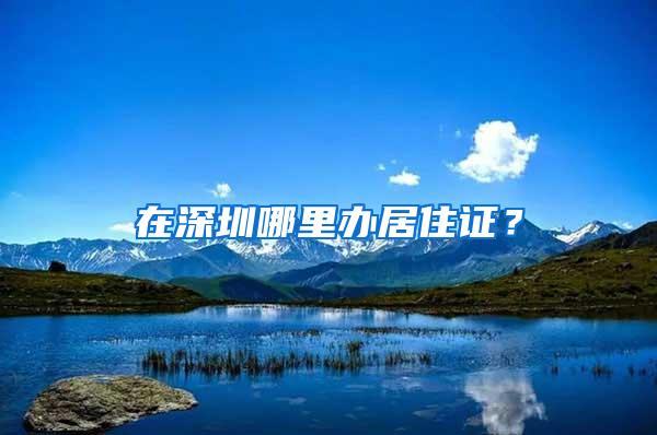 在深圳哪里办居住证？