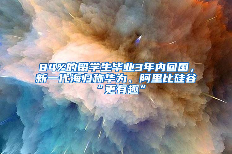 84%的留学生毕业3年内回国，新一代海归称华为、阿里比硅谷“更有趣”