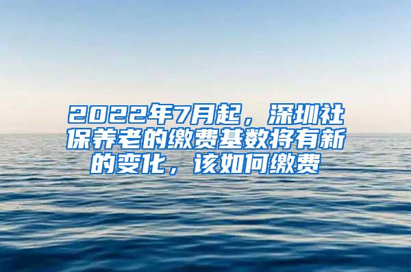 2022年7月起，深圳社保养老的缴费基数将有新的变化，该如何缴费