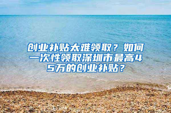 创业补贴太难领取？如何一次性领取深圳市最高45万的创业补贴？