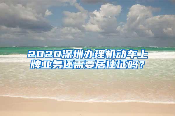 2020深圳办理机动车上牌业务还需要居住证吗？